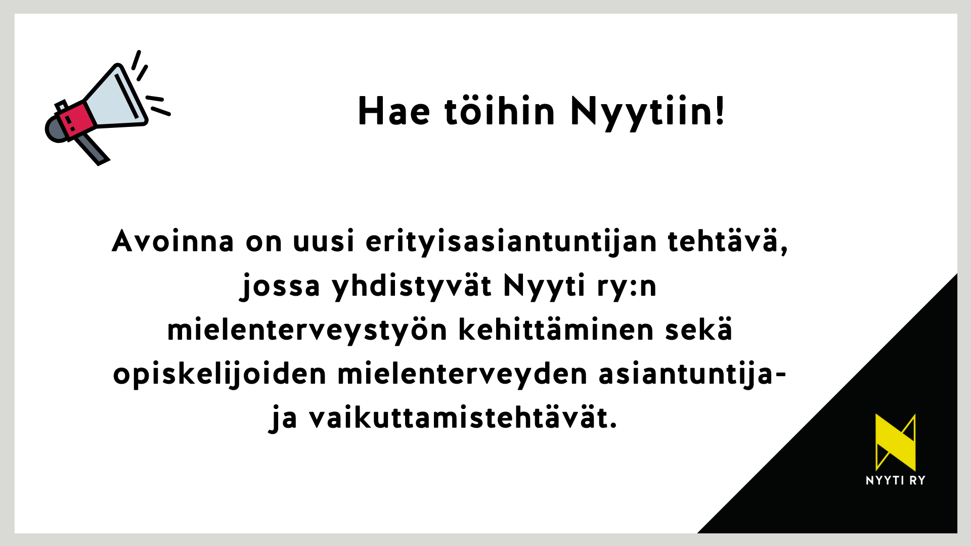 Valkoinensuorakaide, jonka vasemmassa yläkulmassa megafoni ja se vieressä teksti "Hae töihin Nyytiin!". Keskellä kuvaa teksti: Avoinna on uusi erityisasiantuntijan tehtävä, jossa yhdistyvät Nyyti ry:n mielenterveystyön kehittäminen sekä opiskelijoiden mielenterveyden asiantuntija- ja vaikuttamistehtävät. Suorakaiteen oikea alakulma on musta ja mustalla alueella on Nyyti ry:n tunnus eli keltainen tyylitelty N-kirjain.