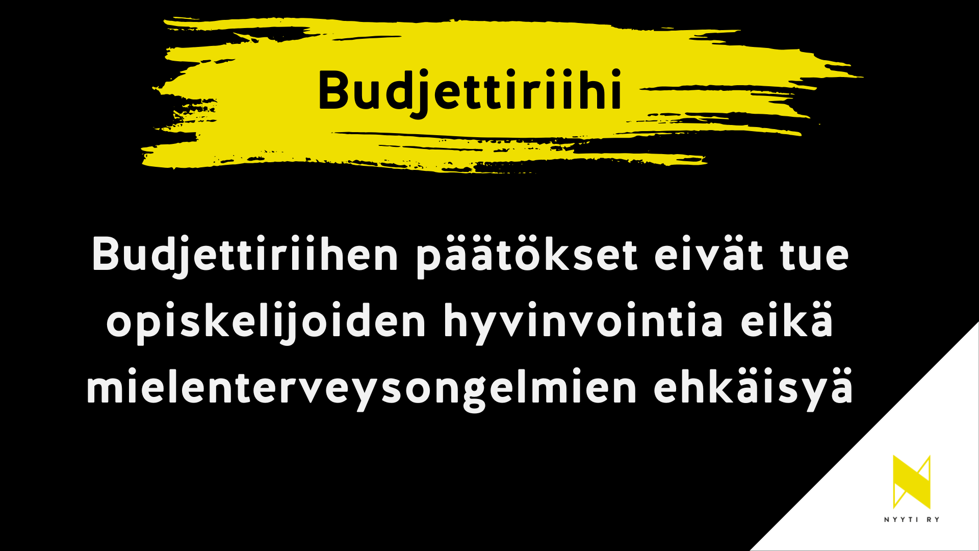 Musta vaakapohjainen kuva, jonka oikea alakulma on valkoinen ja valkoisella alueella Nyyti ry:n tunnus. Musta alueen ylälaidassa keltainen maalisudin veto ja siinä teksti Budjettiriihi. Tämän alla teksti: Budjettiriihen päätökset eivät tue opiskelijoiden hyvinvointia eikä mielenterveysongelmien ehkäisyä