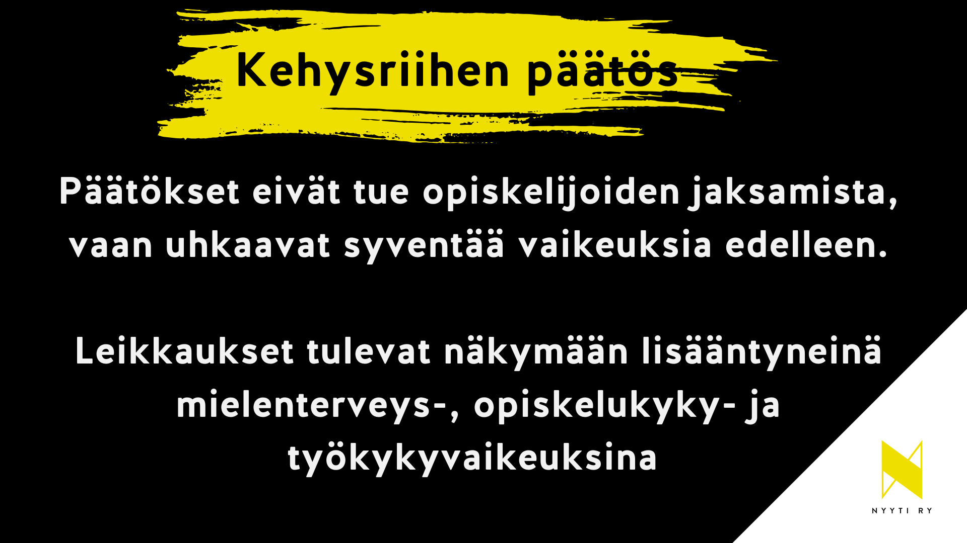 Musta vaakapohjainen kuva, jonka oikea alakulma on valkoinen ja valkoisella alueella Nyyti ry:n tunnus. Musta alueen ylälaidassa keltainen maalisudin veto ja siinä teksti kehysriihen päätös. Tämän alla teksti: Päätökset eivät tue opiskelijoiden jaksamista, vaan uhkaavat syventää vaikeuksia edelleen. Leikkaukset tulevat näkymään lisääntyneinä mielenterveys-, opiskelukyky- ja työkykyvaikeuksina.