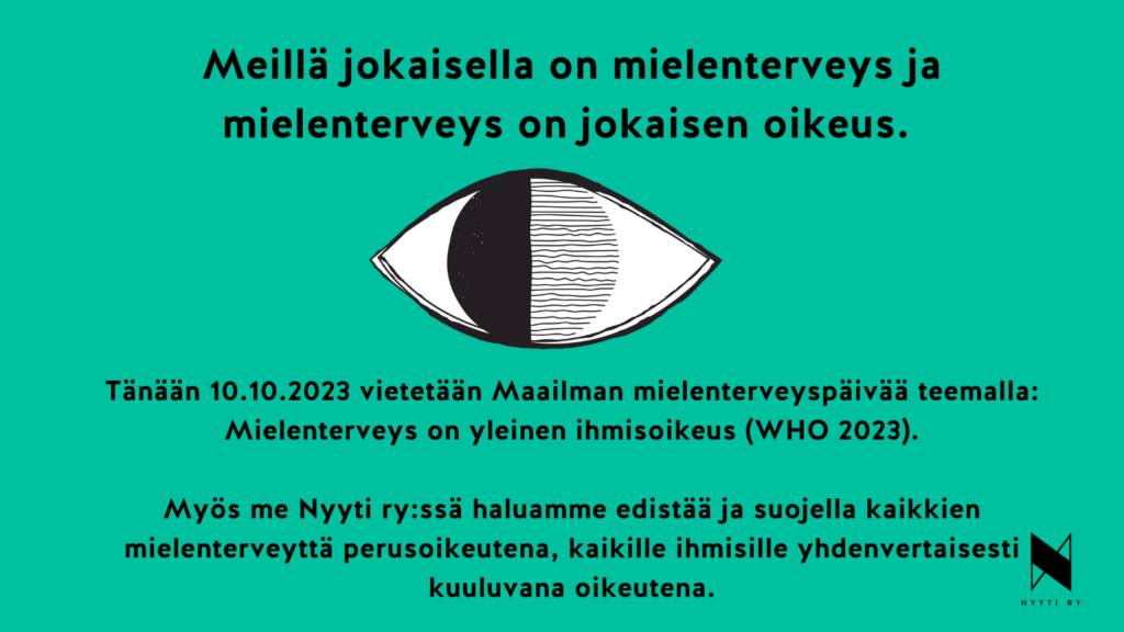 Vihreä vaakakuva, jonka ylälaidassa teksti: Meillä jokaisella on mielenterveys ja mielenterveys on jokaisen oikeus. Tekstin alla piirretty mustavalkoinen silmä, jonka iiriksen vasen puoli on musta ja jonkaoikea puolisko on Tänään 10.10.2023täytetty mustilla vaakaviivoilla. Silmän alla teksti: Tänään 10.10.2023 vietetään Maailman mielenterveyspäivää teemalla ”Mielenterveys on yleinen ihmisoikeus” (WHO 2023). Myös me Nyyti ry:ssä haluamme edistää ja suojella kaikkien mielenterveyttä perusoikeutena, kaikille ihmisille yhdenvertaisesti kuuluvana oikeutena. Vasemmassa alakulmassa Nyyti ry:n tunnus eli tyylitelty N-kirjain ja alla teksti Nyyti ry.