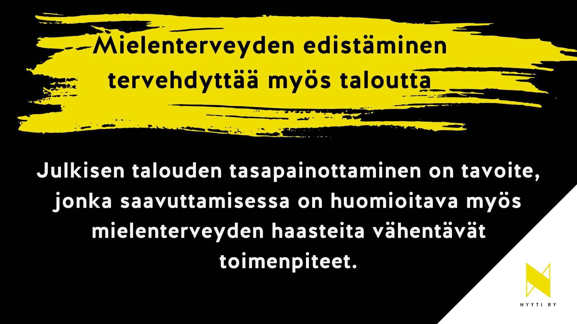 Musta vaakapohjainen kuva, jonka oikea alakulma on valkoinen ja valkoisella alueella Nyyti ry:n tunnus. Musta alueen ylälaidassa keltainen maalisudin veto ja siinä teksti Mielenterveyden edistäminen tervehdyttää myös taloutta. Tämän alla teksti: Julkisen talouden tasapainottaminen on tavoite, jonka saavuttamisessa on huomioitava myös mielenterveyden haasteita vähentävät toimenpiteet.