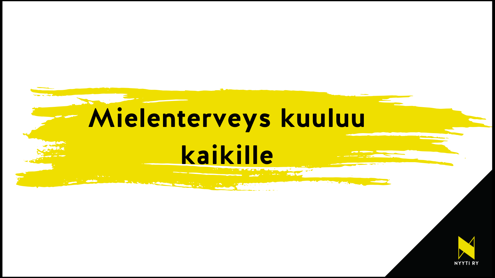 Valkopohjainen vaakakuva, jonka oikea alakulma on musta ja siinä on Nyyti ry:n tunnus keltainen tyylitelty N-kirjainen , jonka alla valkoisella NYYTI RY. Valkoisen alueen keskellä keltainen maalisudin veto, jossa musta teksti: Mielenterveys kuuluu kaikille.