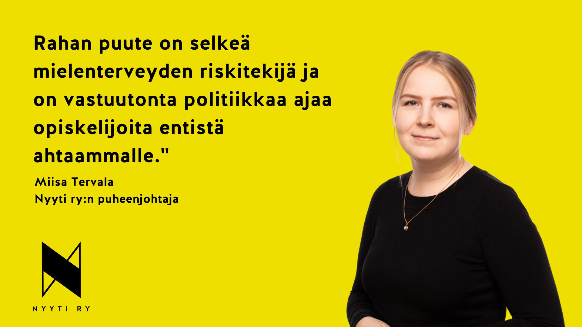 Keltaoohjainen vaakakuva, jonka vasemmassa yläneljänneksessä teksti: Rahan puute on selkeä mielenterveyden riskitekijä ja on vastuutonta politiikkaa ajaa opiskelijoita entistä ahtaammalle. Miisa Tervala, Nyyti ry:n puheenjohtaja. Tekstin alla Nyyti ry:n tunnus. Kuvan oikeassa laidassa kuva Miisa Tervalasta.