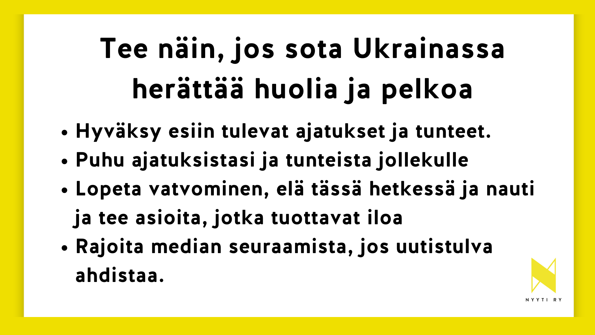 Valkopohjainen vaakakuva, joka rajattu keltaisella. Kuvassa tesktit: Tee näin, jos sota Ukrainassa herättää, tunteita, huolia ja pelkoa • Hyväksy esiin tulevat ajatukset ja tunteet • Puhu ajatuksistasi ja tunteista jollekulle • Lopeta vatvominen, elä tässä hetkessä ja nauti/tee asioita, jotka tuottavat iloa • Rajoita median seuraamista, jos uutistulva ahdistaa.