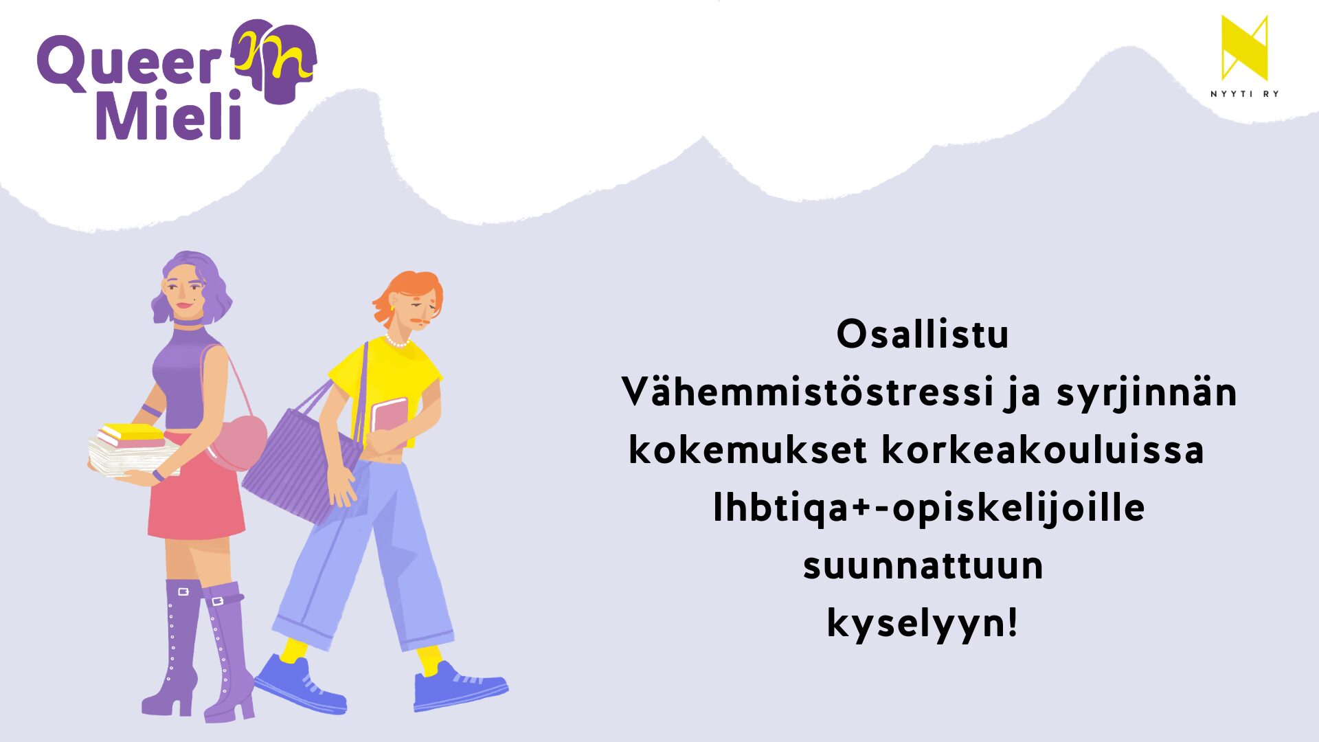 Vaaleanharmaan pohjan yläreunassa valkoisia poutapilviä. Vasemmassa yläkulmassa QueerMieli-hankkeen tunnus ja oikeassa yläkulmassa Nyyti ry:n tunnus. Vaaleanharmaalla alueella teksti: Osallistu Vähemmistöstressi ja syrjinnän kokemukset korkeakouluissa lhbtiqa+-opiskelijoille suunnattuun kyselyyn! sekä tekstin vieressä kaksi piirroshahmoa värikkäissä vaatteissa.