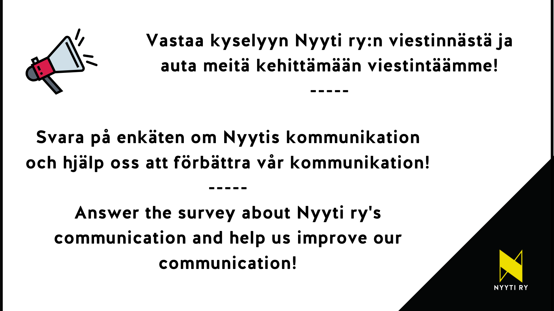 Vasemmassa yläkulmassa megafoni ja oikeassa alakulmassa Nyyti ry:n tunnus. Kuvassa tekstit: Vastaa kyselyyn Nyyti ry:n viestinnästä ja auta meitä kehittämään viestintäämme! Svara på enkäten om Nyytis kommunikation och hjälp oss att förbättra vår kommunikation! Answer the survey about Nyyti ry's communication and help us improve our communication!