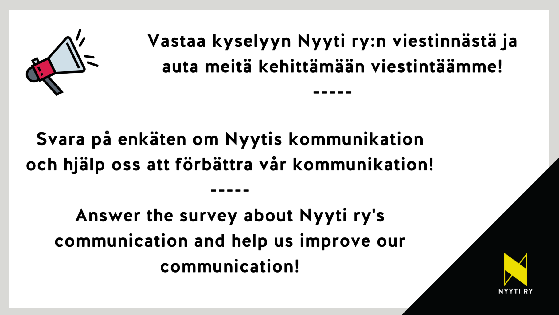 Vasemmassa yläkulmassa megafoni ja oikeassa alakulmassa Nyyti ry:n tunnus. Kuvassa tekstit: Vastaa kyselyyn Nyyti ry:n viestinnästä ja auta meitä kehittämään viestintäämme! Svara på enkäten om Nyytis kommunikation och hjälp oss att förbättra vår kommunikation! Answer the survey about Nyyti ry's communication and help us improve our communication!