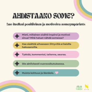 Ahdistaako some? Luo itsellesi positiivinen ja motivoiva someympäristö. Mieti, millainen sisältö inspiroi ja motivoi sinua? Mitä haluat nähdä somessa? Hae sisältöä aiheeseen liittyvillä erilaisilla hakusanoilla. kää, kommentoi, tallenna, seuraa. Ole aktiivisesti vuorovaikutuksessa. Muista kohtuus ja läsnäolo. 